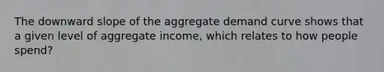 The downward slope of the aggregate demand curve shows that a given level of aggregate income, which relates to how people spend?