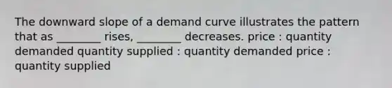 The downward slope of a demand curve illustrates the pattern that as ________ rises, ________ decreases. price : quantity demanded quantity supplied : quantity demanded price : quantity supplied