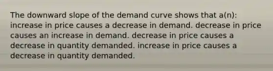 The downward slope of the demand curve shows that a(n): increase in price causes a decrease in demand. decrease in price causes an increase in demand. decrease in price causes a decrease in quantity demanded. increase in price causes a decrease in quantity demanded.