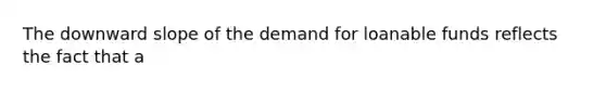 The downward slope of the demand for loanable funds reflects the fact that a