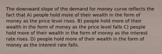 The downward slope of the demand for money curve reflects the fact that A) people hold more of their wealth in the form of money as the price level rises. B) people hold more of their wealth in the form of money as the price level falls C) people hold more of their wealth in the form of money as the interest rate rises. D) people hold more of their wealth in the form of money as the interest rate falls.