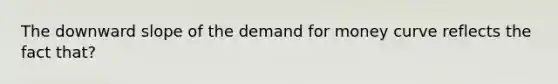 The downward slope of the demand for money curve reflects the fact that?