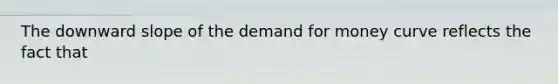 The downward slope of the demand for money curve reflects the fact that