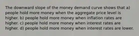 The downward slope of the money demand curve shows that a) people hold more money when the aggregate price level is higher. b) people hold more money when inflation rates are higher. c) people hold more money when interest rates are higher. d) people hold more money when interest rates are lower.