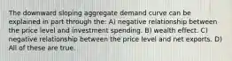 The downward sloping aggregate demand curve can be explained in part through the: A) negative relationship between the price level and investment spending. B) wealth effect. C) negative relationship between the price level and net exports. D) All of these are true.