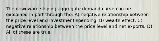 The downward sloping aggregate demand curve can be explained in part through the: A) negative relationship between the price level and investment spending. B) wealth effect. C) negative relationship between the price level and net exports. D) All of these are true.