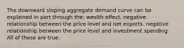 The downward sloping aggregate demand curve can be explained in part through the: wealth effect. negative relationship between the price level and net exports. negative relationship between the price level and investment spending. All of these are true.