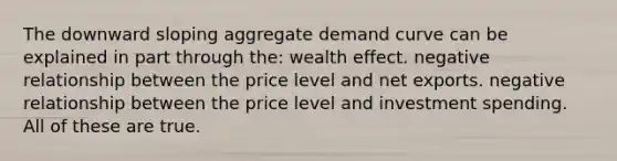 The downward sloping aggregate demand curve can be explained in part through the: wealth effect. negative relationship between the price level and net exports. negative relationship between the price level and investment spending. All of these are true.