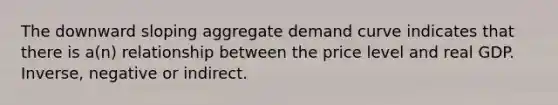 The downward sloping aggregate demand curve indicates that there is a(n) relationship between the price level and real GDP. Inverse, negative or indirect.