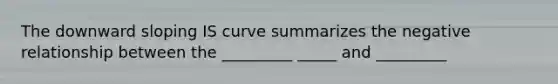 The downward sloping IS curve summarizes the negative relationship between the _________ _____ and _________