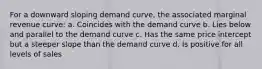 For a downward sloping demand curve, the associated marginal revenue curve: a. Coincides with the demand curve b. Lies below and parallel to the demand curve c. Has the same price intercept but a steeper slope than the demand curve d. Is positive for all levels of sales