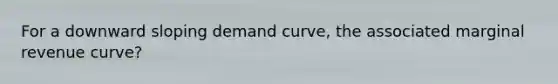 For a downward sloping demand curve, the associated marginal revenue curve?