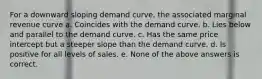 For a downward sloping demand curve, the associated marginal revenue curve a. Coincides with the demand curve. b. Lies below and parallel to the demand curve. c. Has the same price intercept but a steeper slope than the demand curve. d. Is positive for all levels of sales. e. None of the above answers is correct.