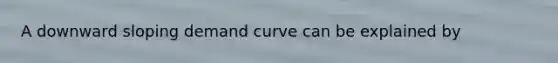 A downward sloping demand curve can be explained by