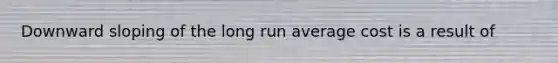 Downward sloping of the long run average cost is a result of