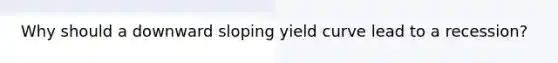 Why should a downward sloping yield curve lead to a recession?