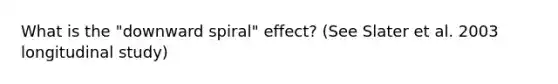 What is the "downward spiral" effect? (See Slater et al. 2003 longitudinal study)