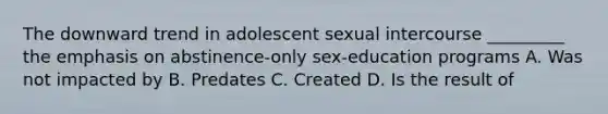 The downward trend in adolescent sexual intercourse _________ the emphasis on abstinence-only sex-education programs A. Was not impacted by B. Predates C. Created D. Is the result of