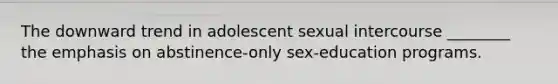 The downward trend in adolescent sexual intercourse ________ the emphasis on abstinence-only sex-education programs.