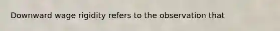 Downward wage rigidity refers to the observation that