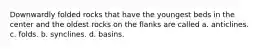 Downwardly folded rocks that have the youngest beds in the center and the oldest rocks on the flanks are called a. anticlines. c. folds. b. synclines. d. basins.