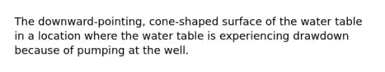 The downward-pointing, cone-shaped surface of <a href='https://www.questionai.com/knowledge/kra6qgcwqy-the-water-table' class='anchor-knowledge'>the water table</a> in a location where the water table is experiencing drawdown because of pumping at the well.