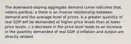 The downward-sloping aggregate demand curve indicates that, ceteris paribus: a there is an inverse relationship between demand and the average level of prices. b a greater quantity of real GDP will be demanded at higher price levels than at lower price levels. c a decrease in the price level leads to an increase in the quantity demanded of real GDP. d inflation and output are directly related.