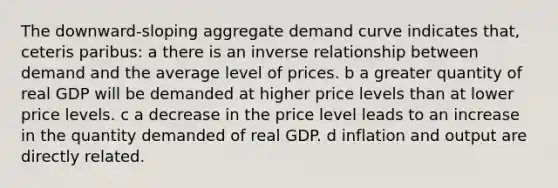 The downward-sloping aggregate demand curve indicates that, ceteris paribus: a there is an inverse relationship between demand and the average level of prices. b a greater quantity of real GDP will be demanded at higher price levels than at lower price levels. c a decrease in the price level leads to an increase in the quantity demanded of real GDP. d inflation and output are directly related.