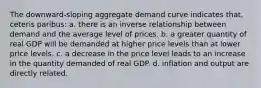 The downward-sloping aggregate demand curve indicates that, ceteris paribus: a. there is an inverse relationship between demand and the average level of prices. b. a greater quantity of real GDP will be demanded at higher price levels than at lower price levels. c. a decrease in the price level leads to an increase in the quantity demanded of real GDP. d. inflation and output are directly related.