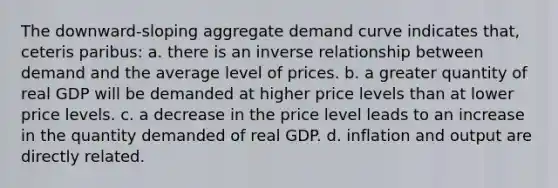 The downward-sloping aggregate demand curve indicates that, ceteris paribus: a. there is an inverse relationship between demand and the average level of prices. b. a greater quantity of real GDP will be demanded at higher price levels than at lower price levels. c. a decrease in the price level leads to an increase in the quantity demanded of real GDP. d. inflation and output are directly related.