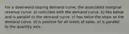 For a downward-sloping demand curve, the associated marginal revenue curve: a) coincides with the demand curve. b) lies below and is parallel to the demand curve. c) has twice the slope as the demand curve. d) is positive for all levels of sales. e) is parallel to the quantity axis.