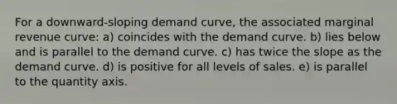 For a downward-sloping demand curve, the associated marginal revenue curve: a) coincides with the demand curve. b) lies below and is parallel to the demand curve. c) has twice the slope as the demand curve. d) is positive for all levels of sales. e) is parallel to the quantity axis.