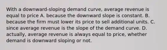 With a​ downward-sloping demand​ curve, average revenue is equal to price A. because the downward slope is constant. B. because the firm must lower its price to sell additional units. C. since average revenue is the slope of the demand curve. D. actually, average revenue is always equal to​ price, whether demand is downward sloping or not.