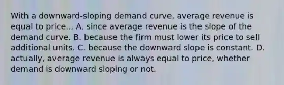 With a​ downward-sloping demand​ curve, average revenue is equal to price... A. since average revenue is the slope of the demand curve. B. because the firm must lower its price to sell additional units. C. because the downward slope is constant. D. ​actually, average revenue is always equal to​ price, whether demand is downward sloping or not.