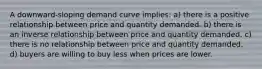 A downward-sloping demand curve implies: a) there is a positive relationship between price and quantity demanded. b) there is an inverse relationship between price and quantity demanded. c) there is no relationship between price and quantity demanded. d) buyers are willing to buy less when prices are lower.