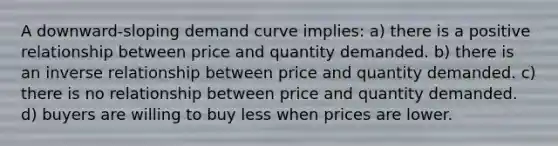 A downward-sloping demand curve implies: a) there is a positive relationship between price and quantity demanded. b) there is an inverse relationship between price and quantity demanded. c) there is no relationship between price and quantity demanded. d) buyers are willing to buy less when prices are lower.