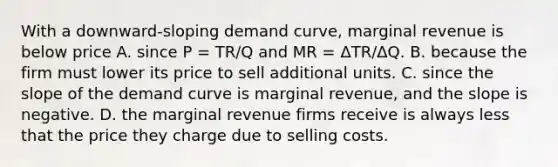 With a​ downward-sloping demand​ curve, marginal revenue is below price A. since P​ = TR/Q and MR​ = Δ​TR/ΔQ. B. because the firm must lower its price to sell additional units. C. since the slope of the demand curve is marginal​ revenue, and the slope is negative. D. the marginal revenue firms receive is always less that the price they charge due to selling costs.