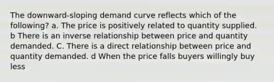 The downward-sloping demand curve reflects which of the following? a. The price is positively related to quantity supplied. b There is an inverse relationship between price and quantity demanded. C. There is a direct relationship between price and quantity demanded. d When the price falls buyers willingly buy less