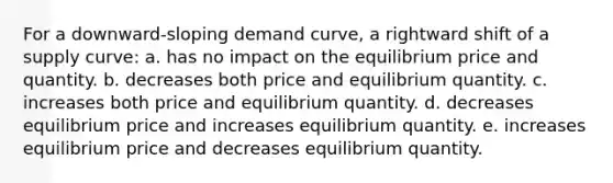 For a downward-sloping demand curve, a rightward shift of a supply curve: a. ​has no impact on the equilibrium price and quantity. b. decreases both price and equilibrium quantity. c. ​increases both price and equilibrium quantity. d. decreases equilibrium price and increases equilibrium quantity. e. ​increases equilibrium price and decreases equilibrium quantity.