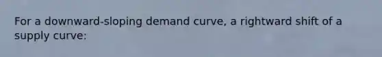 For a downward-sloping demand curve, a rightward shift of a supply curve: