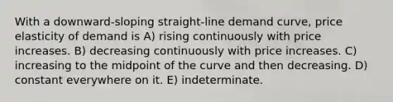 With a downward-sloping straight-line demand curve, price elasticity of demand is A) rising continuously with price increases. B) decreasing continuously with price increases. C) increasing to the midpoint of the curve and then decreasing. D) constant everywhere on it. E) indeterminate.