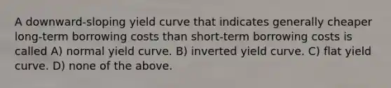 A downward-sloping yield curve that indicates generally cheaper long-term borrowing costs than short-term borrowing costs is called A) normal yield curve. B) inverted yield curve. C) flat yield curve. D) none of the above.