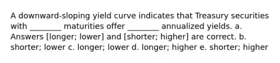 A downward-sloping yield curve indicates that Treasury securities with ________ maturities offer ________ annualized yields. a. Answers [longer; lower] and [shorter; higher] are correct. b. shorter; lower c. longer; lower d. longer; higher e. shorter; higher