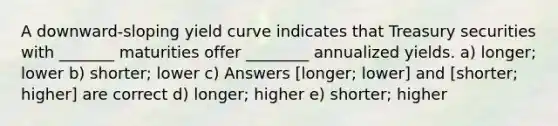 A downward-sloping yield curve indicates that Treasury securities with _______ maturities offer ________ annualized yields. a) longer; lower b) shorter; lower c) Answers [longer; lower] and [shorter; higher] are correct d) longer; higher e) shorter; higher