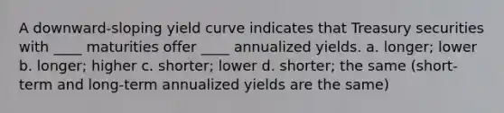 A downward-sloping yield curve indicates that Treasury securities with ____ maturities offer ____ annualized yields. a. longer; lower b. longer; higher c. shorter; lower d. shorter; the same (short-term and long-term annualized yields are the same)