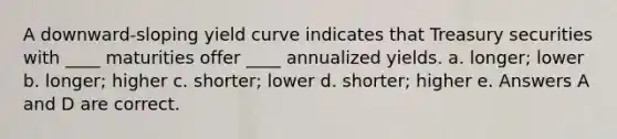 A downward-sloping yield curve indicates that Treasury securities with ____ maturities offer ____ annualized yields. a. ​longer; lower b. ​longer; higher c. ​shorter; lower d. ​shorter; higher e. ​Answers A and D are correct.