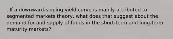 . If a downward-sloping yield curve is mainly attributed to segmented markets theory, what does that suggest about the demand for and supply of funds in the short-term and long-term maturity markets?