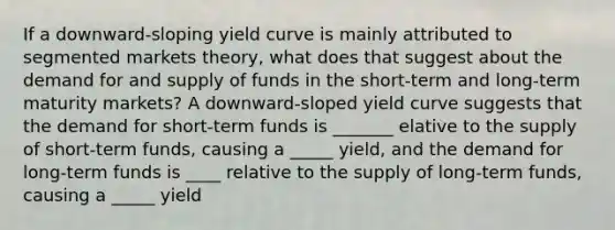 If a downward-sloping yield curve is mainly attributed to segmented markets theory, what does that suggest about the demand for and supply of funds in the short-term and long-term maturity markets? A downward-sloped yield curve suggests that the demand for short-term funds is _______ elative to the supply of short-term funds, causing a _____ yield, and the demand for long-term funds is ____ relative to the supply of long-term funds, causing a _____ yield