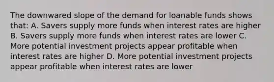 The downwared slope of the demand for loanable funds shows that: A. Savers supply more funds when interest rates are higher B. Savers supply more funds when interest rates are lower C. More potential investment projects appear profitable when interest rates are higher D. More potential investment projects appear profitable when interest rates are lower