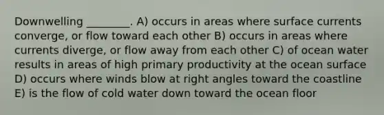 Downwelling ________. A) occurs in areas where surface currents converge, or flow toward each other B) occurs in areas where currents diverge, or flow away from each other C) of ocean water results in areas of high primary productivity at the ocean surface D) occurs where winds blow at right angles toward the coastline E) is the flow of cold water down toward the ocean floor